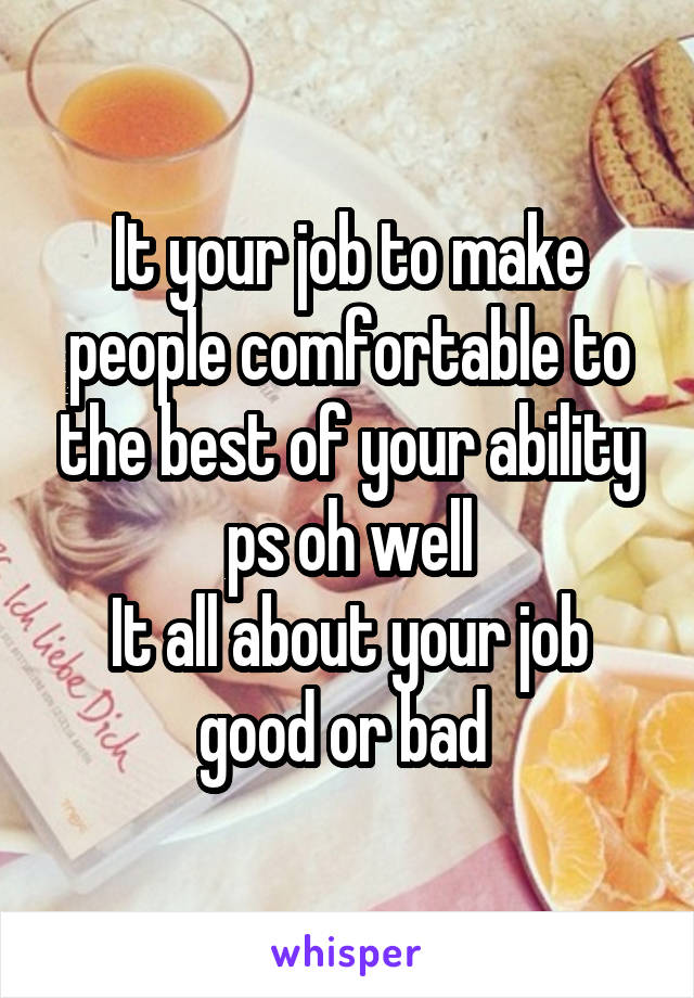 It your job to make people comfortable to the best of your ability ps oh well
It all about your job good or bad 