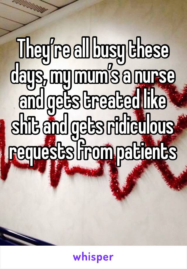 They’re all busy these days, my mum’s a nurse and gets treated like shit and gets ridiculous requests from patients