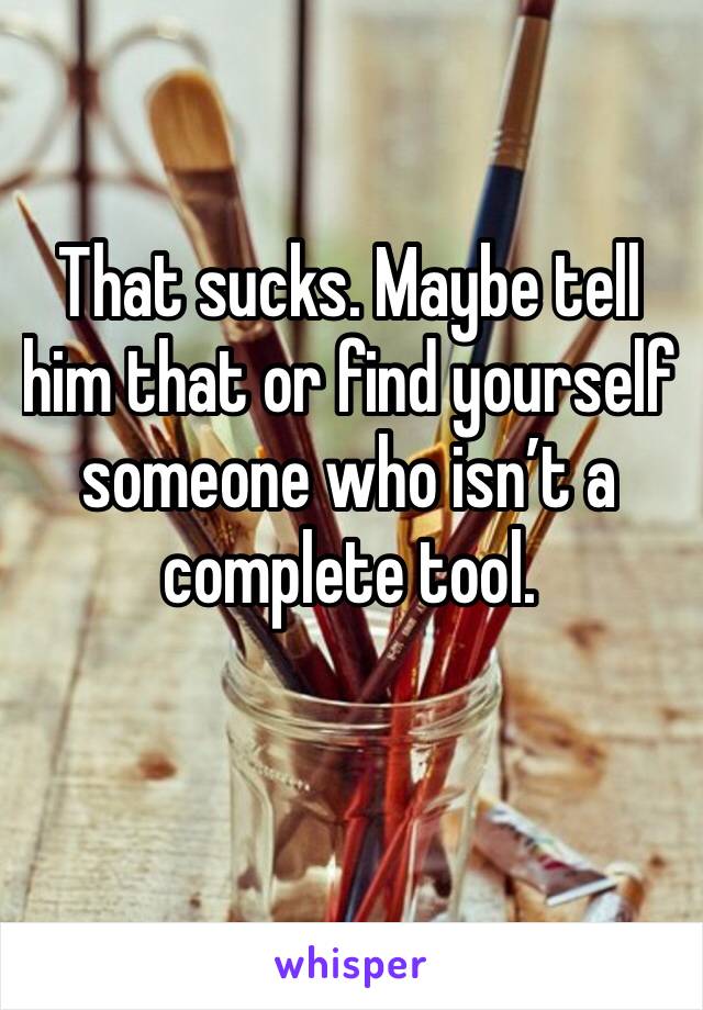 That sucks. Maybe tell him that or find yourself someone who isn’t a complete tool. 
