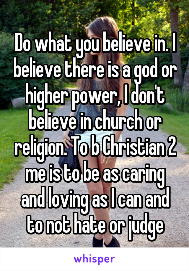 Do what you believe in. I believe there is a god or higher power, I don't believe in church or religion. To b Christian 2 me is to be as caring and loving as I can and to not hate or judge
