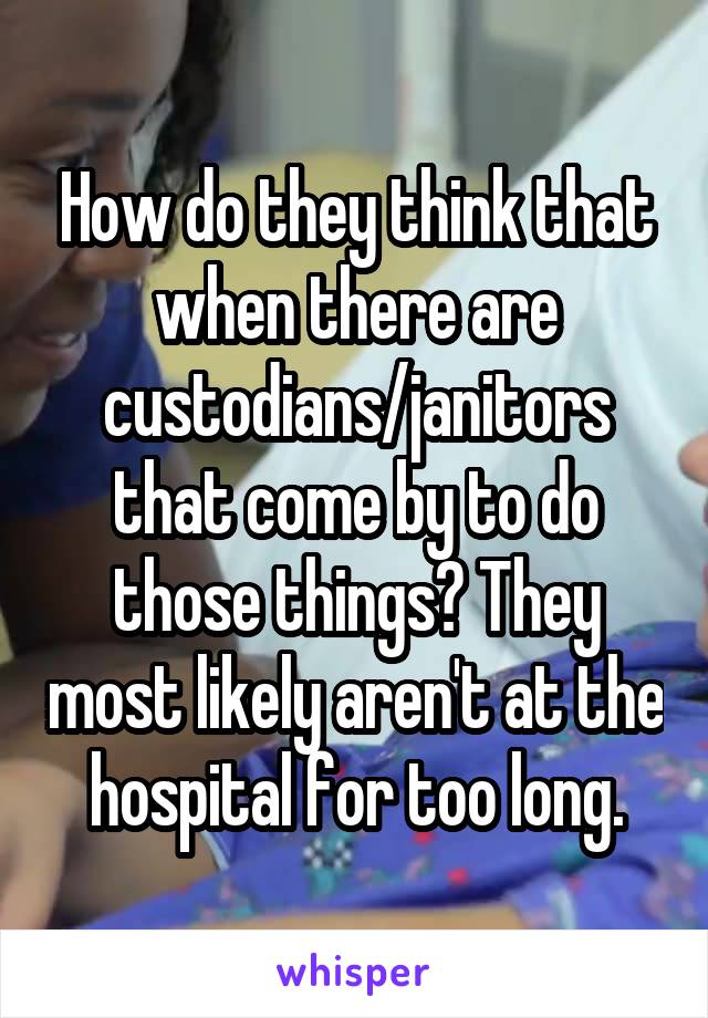 How do they think that when there are custodians/janitors that come by to do those things? They most likely aren't at the hospital for too long.