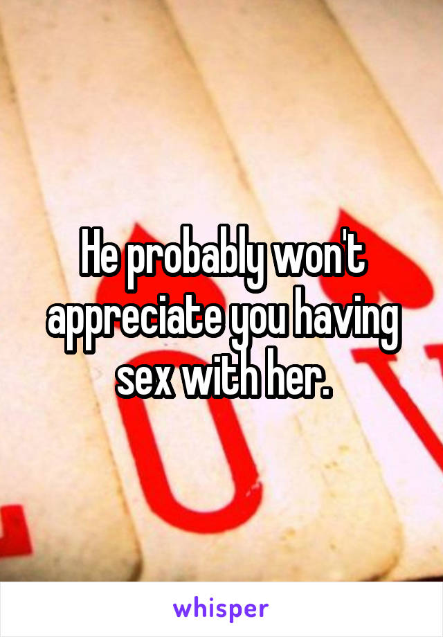 He probably won't appreciate you having sex with her.
