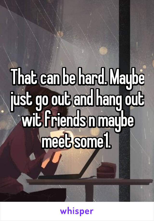 That can be hard. Maybe just go out and hang out wit friends n maybe meet some1. 