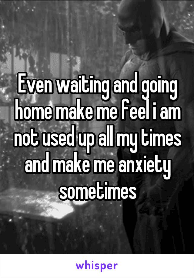 Even waiting and going home make me feel i am not used up all my times and make me anxiety sometimes