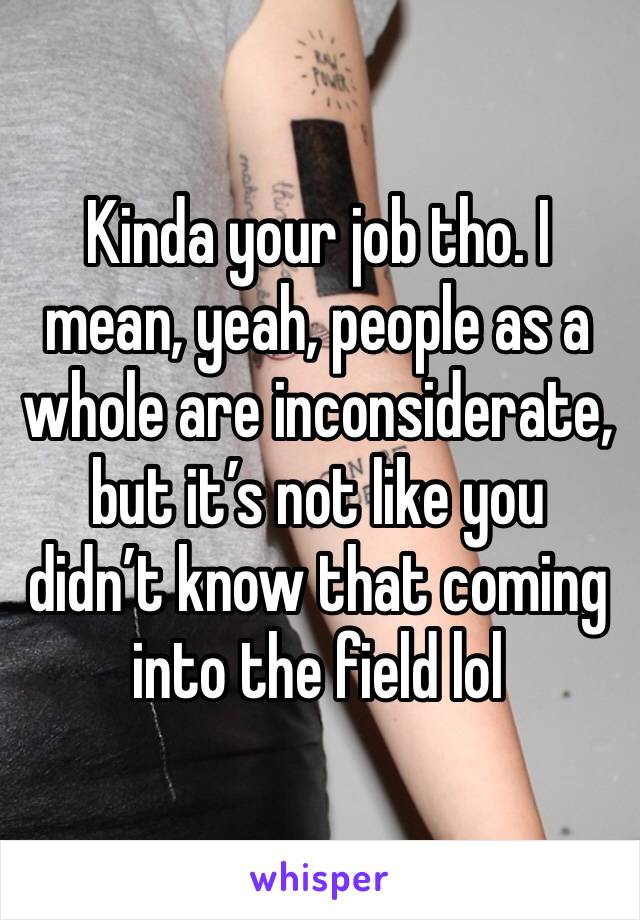 Kinda your job tho. I mean, yeah, people as a whole are inconsiderate, but it’s not like you didn’t know that coming into the field lol