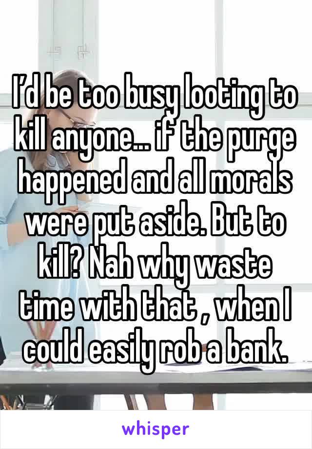 I’d be too busy looting to kill anyone... if the purge happened and all morals were put aside. But to kill? Nah why waste time with that , when I could easily rob a bank. 