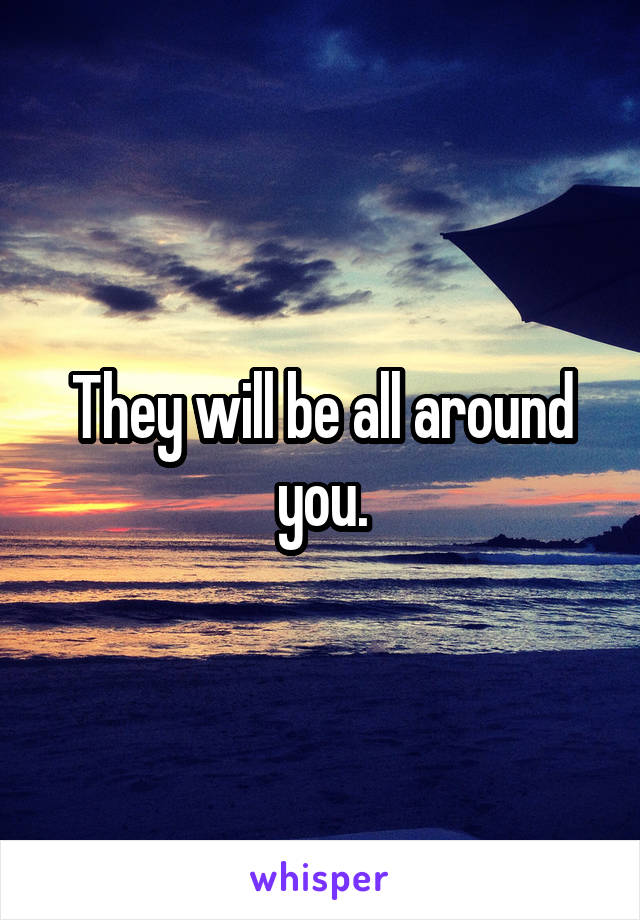 They will be all around you.