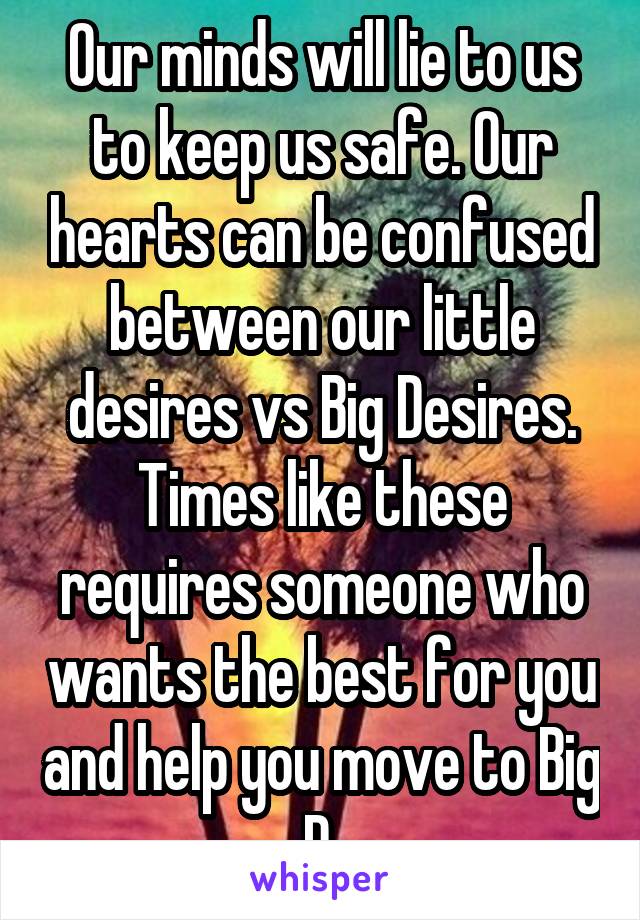 Our minds will lie to us to keep us safe. Our hearts can be confused between our little desires vs Big Desires. Times like these requires someone who wants the best for you and help you move to Big D.