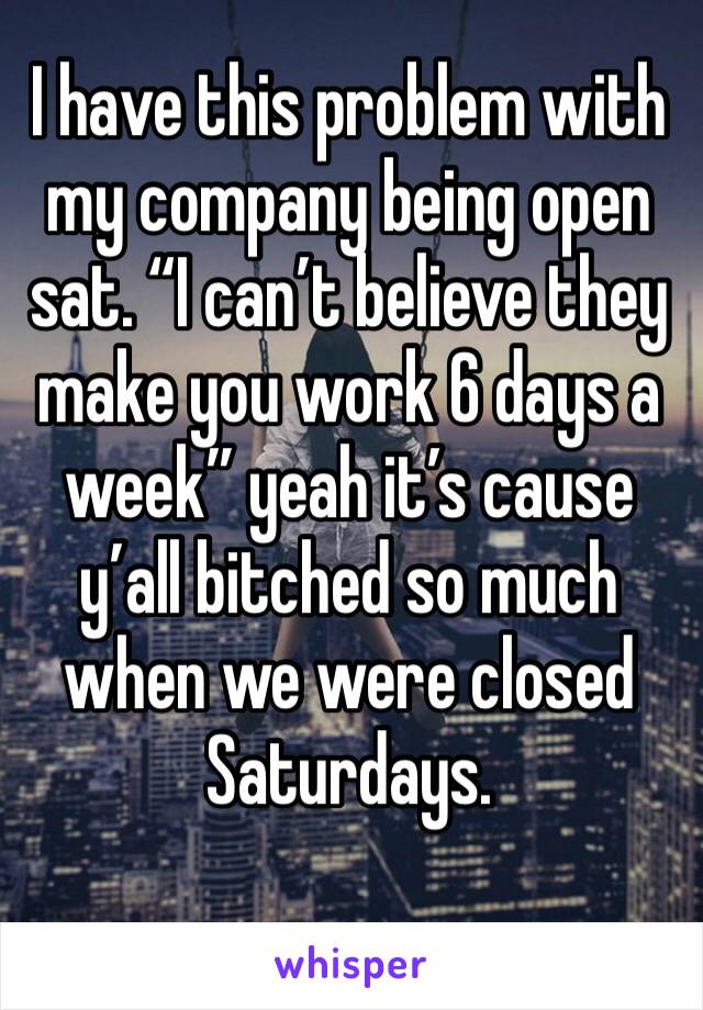 I have this problem with my company being open sat. “I can’t believe they make you work 6 days a week” yeah it’s cause y’all bitched so much when we were closed Saturdays. 