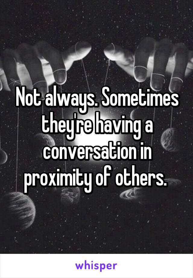 Not always. Sometimes they're having a conversation in proximity of others. 
