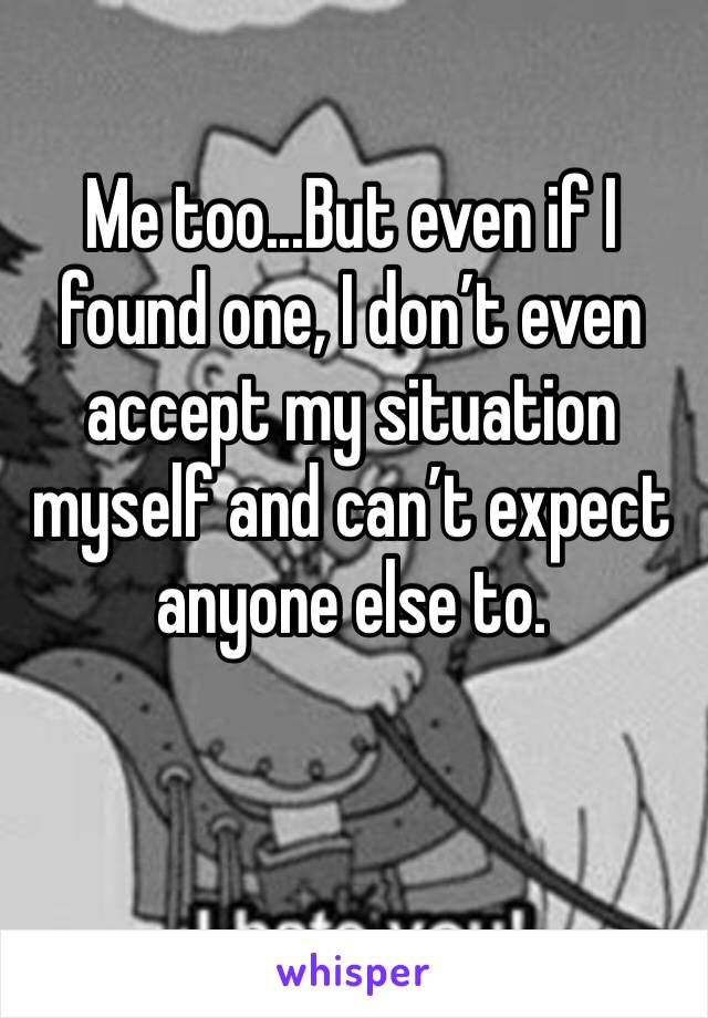 Me too...But even if I found one, I don’t even accept my situation myself and can’t expect anyone else to.