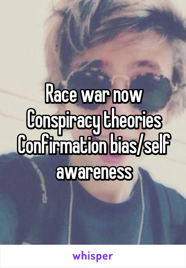 Race war now
Conspiracy theories
Confirmation bias/self awareness