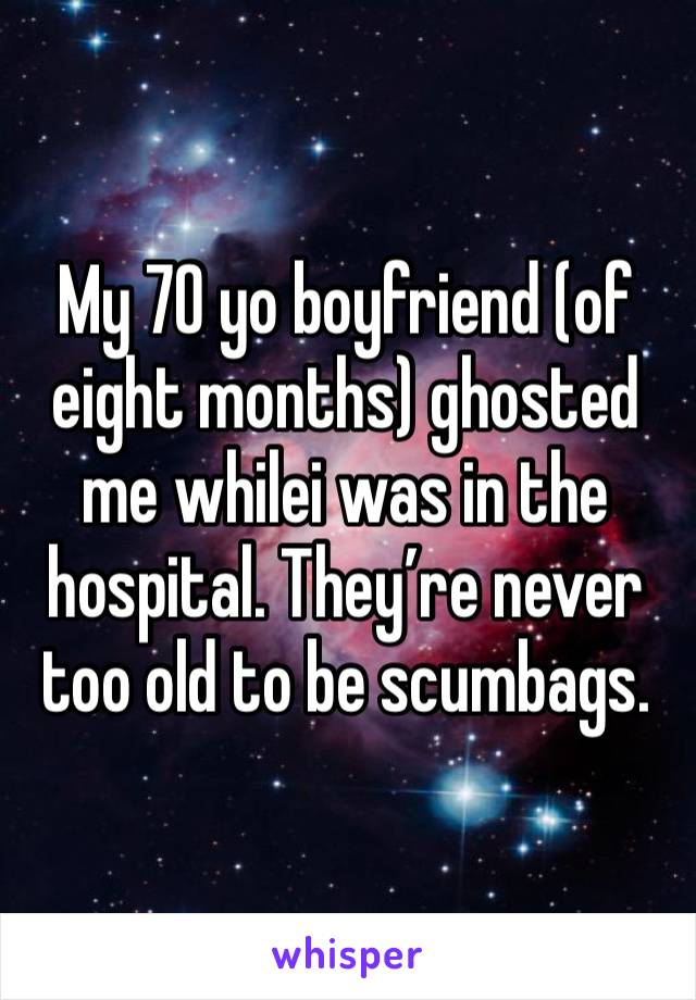 My 70 yo boyfriend (of eight months) ghosted me whilei was in the hospital. They’re never too old to be scumbags. 