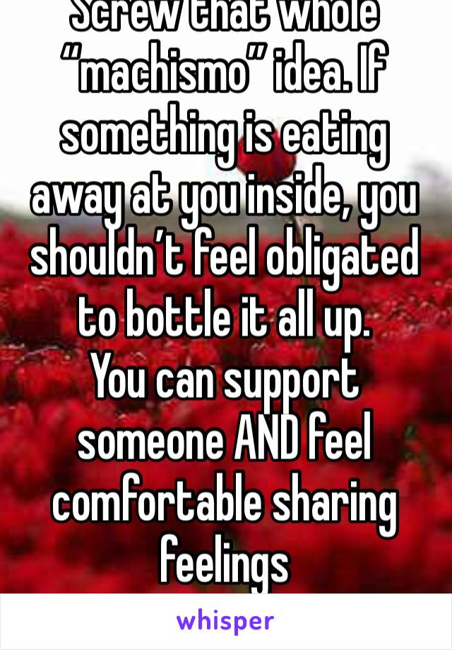 Screw that whole “machismo” idea. If something is eating away at you inside, you shouldn’t feel obligated to bottle it all up.
You can support someone AND feel comfortable sharing feelings 