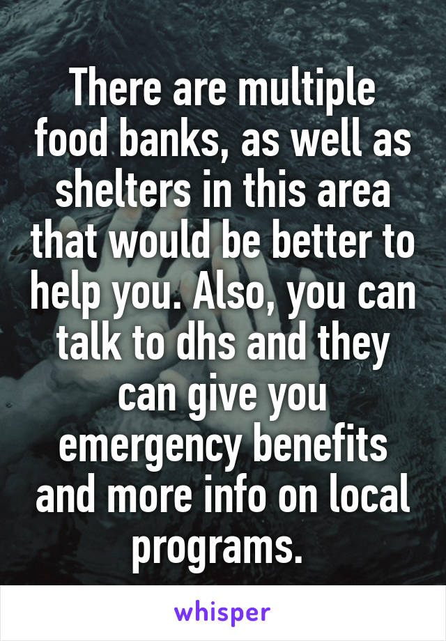 There are multiple food banks, as well as shelters in this area that would be better to help you. Also, you can talk to dhs and they can give you emergency benefits and more info on local programs. 