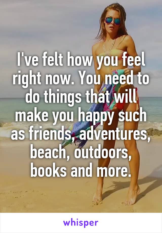 I've felt how you feel right now. You need to do things that will make you happy such as friends, adventures, beach, outdoors, books and more.