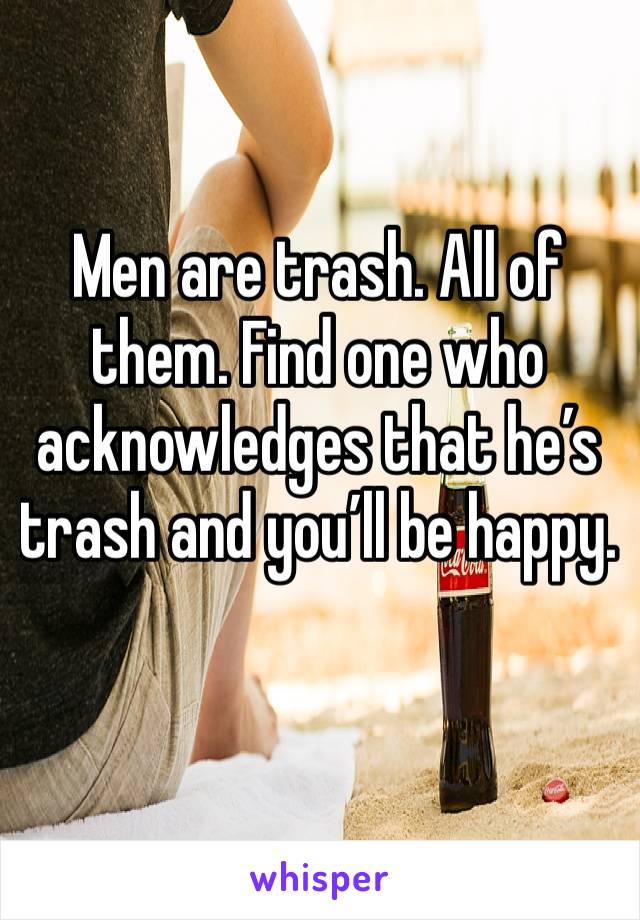 Men are trash. All of them. Find one who acknowledges that he’s trash and you’ll be happy. 