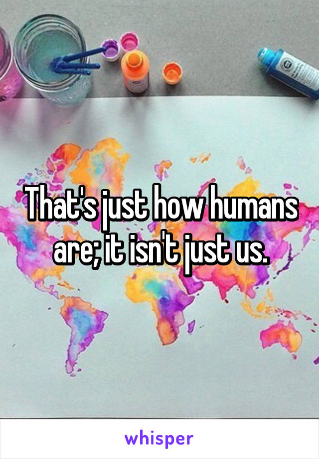 That's just how humans are; it isn't just us.