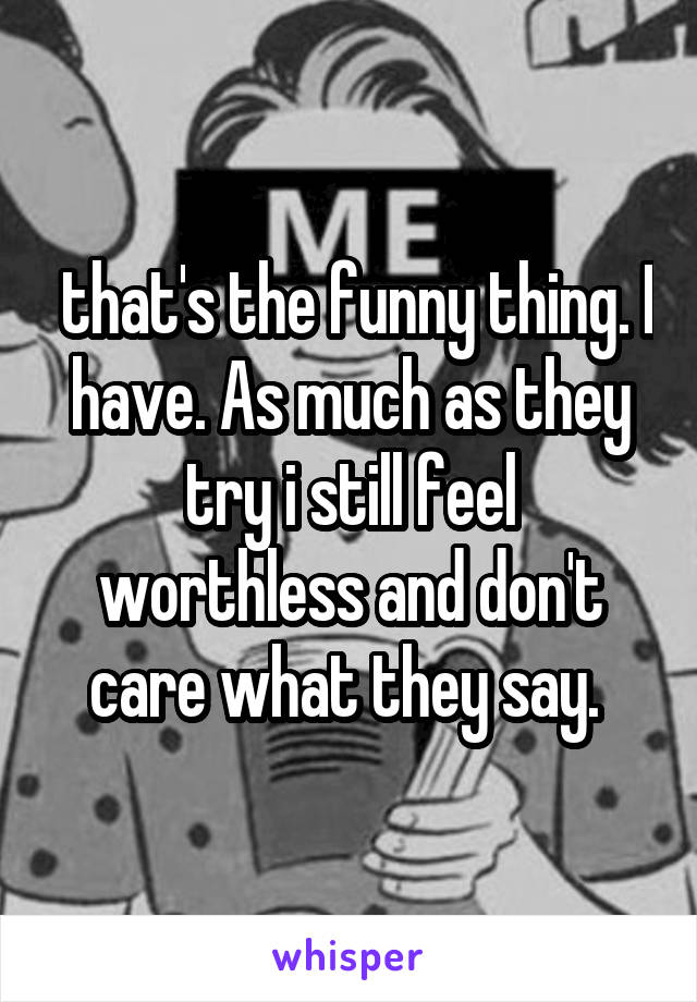  that's the funny thing. I have. As much as they try i still feel worthless and don't care what they say. 