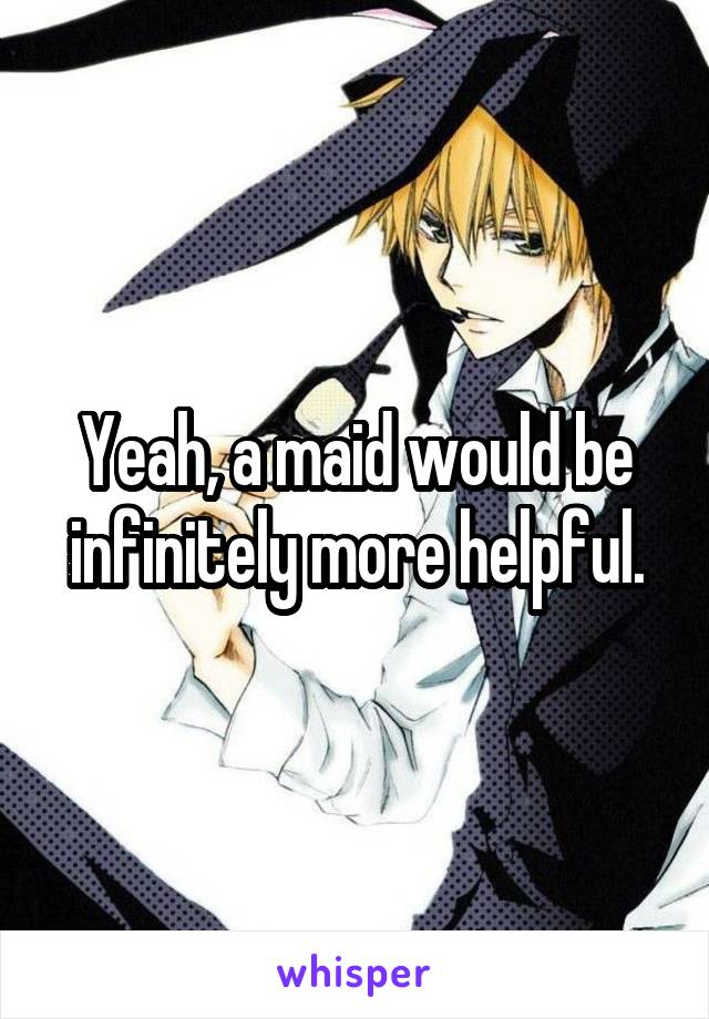 Yeah, a maid would be infinitely more helpful.