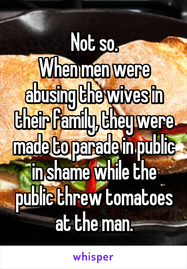 Not so.
When men were abusing the wives in their family, they were made to parade in public in shame while the public threw tomatoes at the man.