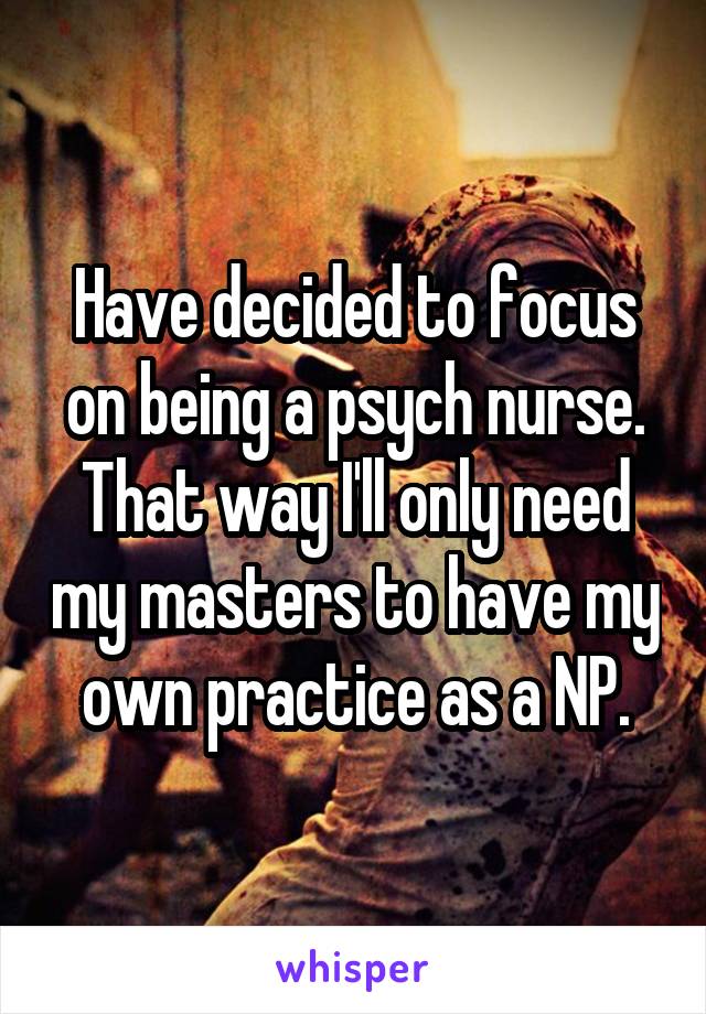 Have decided to focus on being a psych nurse. That way I'll only need my masters to have my own practice as a NP.