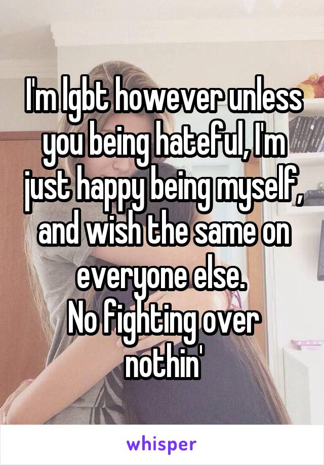 I'm lgbt however unless you being hateful, I'm just happy being myself, and wish the same on everyone else. 
No fighting over nothin'