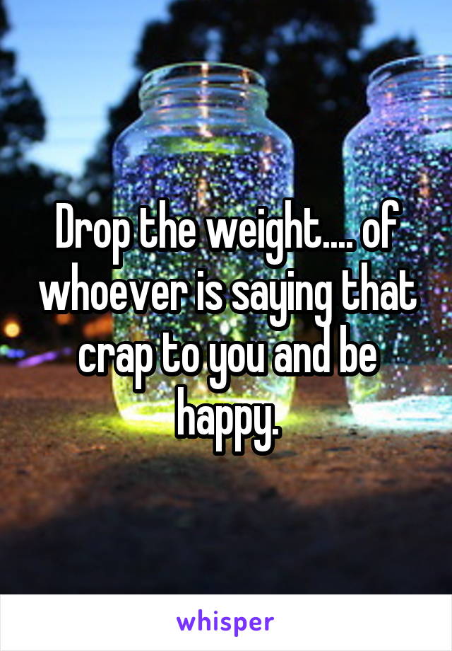 Drop the weight.... of whoever is saying that crap to you and be happy.