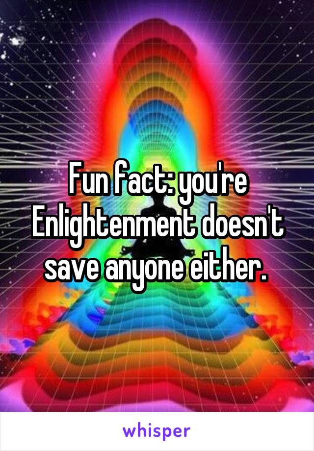 Fun fact: you're Enlightenment doesn't save anyone either. 