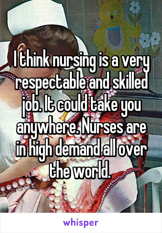 I think nursing is a very respectable and skilled job. It could take you anywhere. Nurses are in high demand all over the world. 