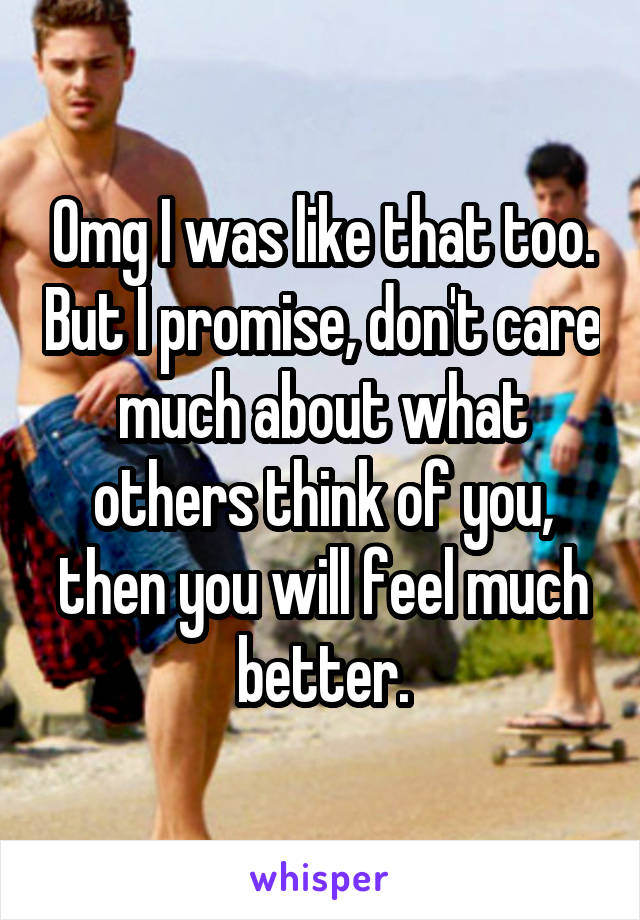 Omg I was like that too. But I promise, don't care much about what others think of you, then you will feel much better.