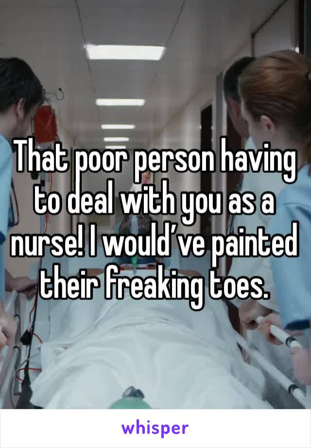 That poor person having to deal with you as a nurse! I would’ve painted their freaking toes.