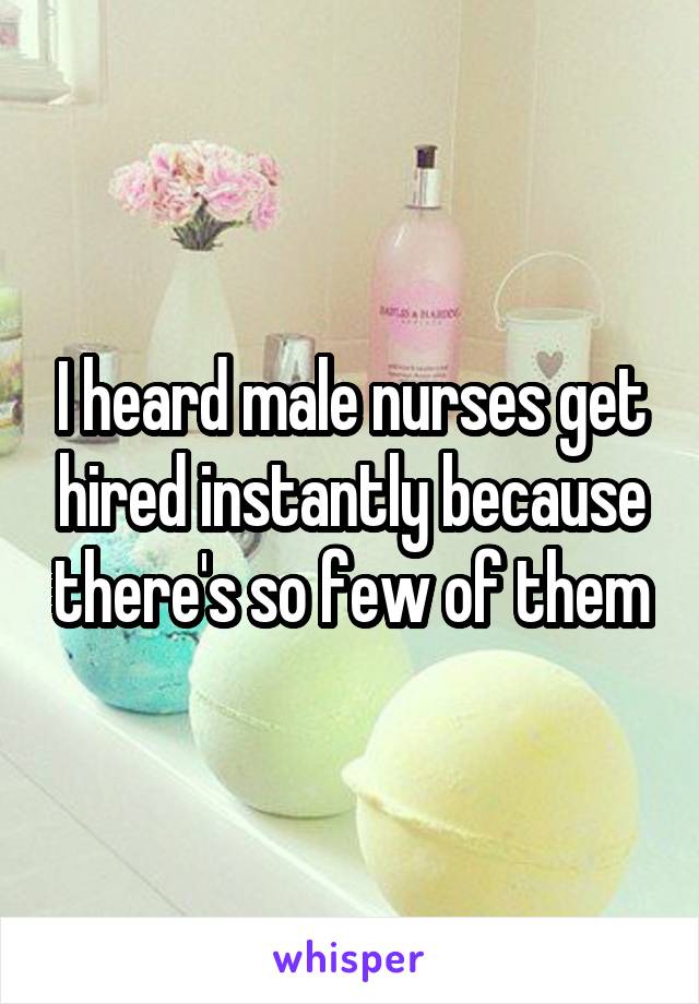 I heard male nurses get hired instantly because there's so few of them