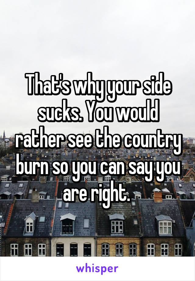 That's why your side sucks. You would rather see the country burn so you can say you are right. 