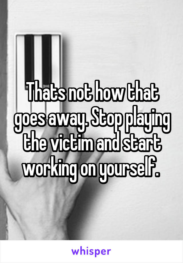 Thats not how that goes away. Stop playing the victim and start working on yourself. 