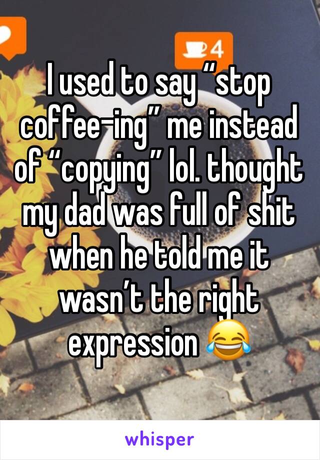 I used to say “stop coffee-ing” me instead of “copying” lol. thought my dad was full of shit when he told me it wasn’t the right expression 😂