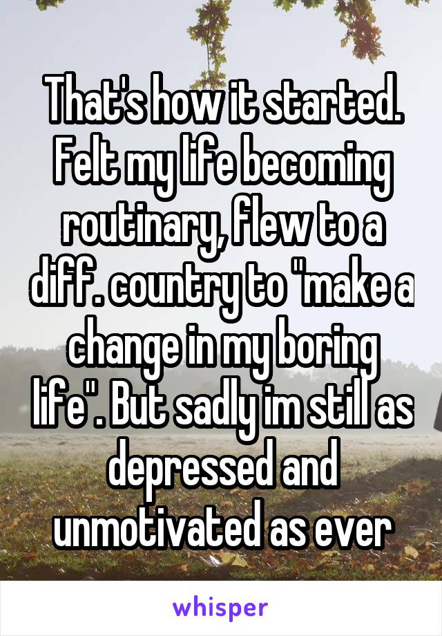 That's how it started. Felt my life becoming routinary, flew to a diff. country to "make a change in my boring life". But sadly im still as depressed and unmotivated as ever