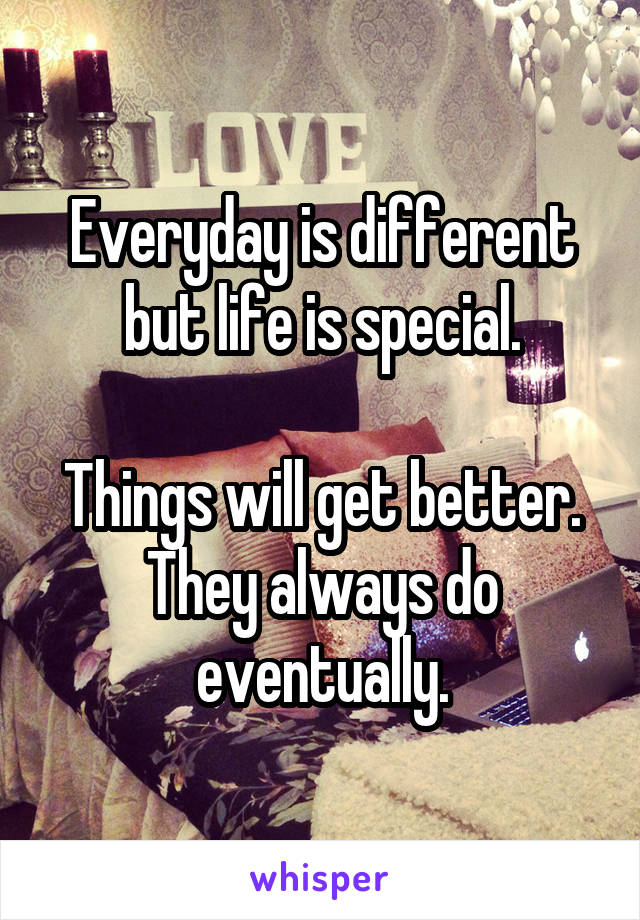 Everyday is different but life is special.

Things will get better. They always do eventually.