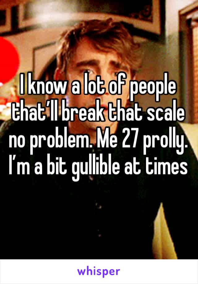 I know a lot of people that’ll break that scale no problem. Me 27 prolly. I’m a bit gullible at times 