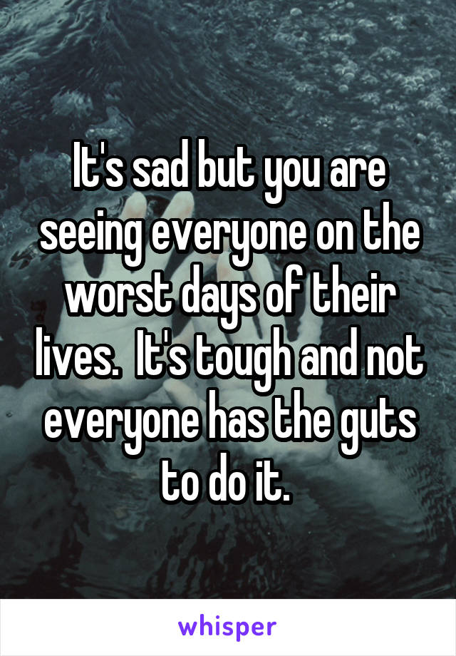 It's sad but you are seeing everyone on the worst days of their lives.  It's tough and not everyone has the guts to do it. 