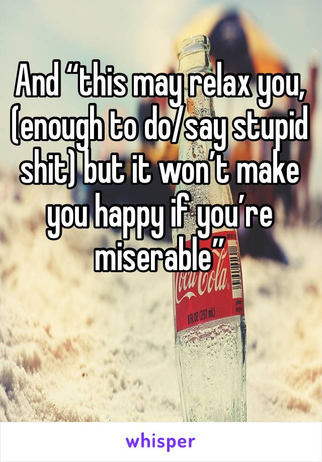 And “this may relax you, (enough to do/say stupid shit) but it won’t make you happy if you’re miserable” 