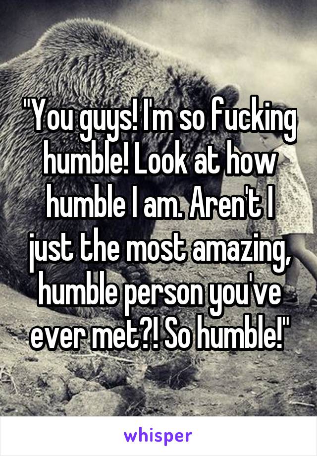 "You guys! I'm so fucking humble! Look at how humble I am. Aren't I just the most amazing, humble person you've ever met?! So humble!"