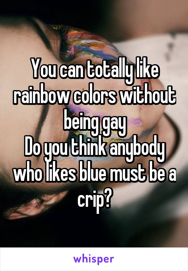 You can totally like rainbow colors without being gay
Do you think anybody who likes blue must be a crip?