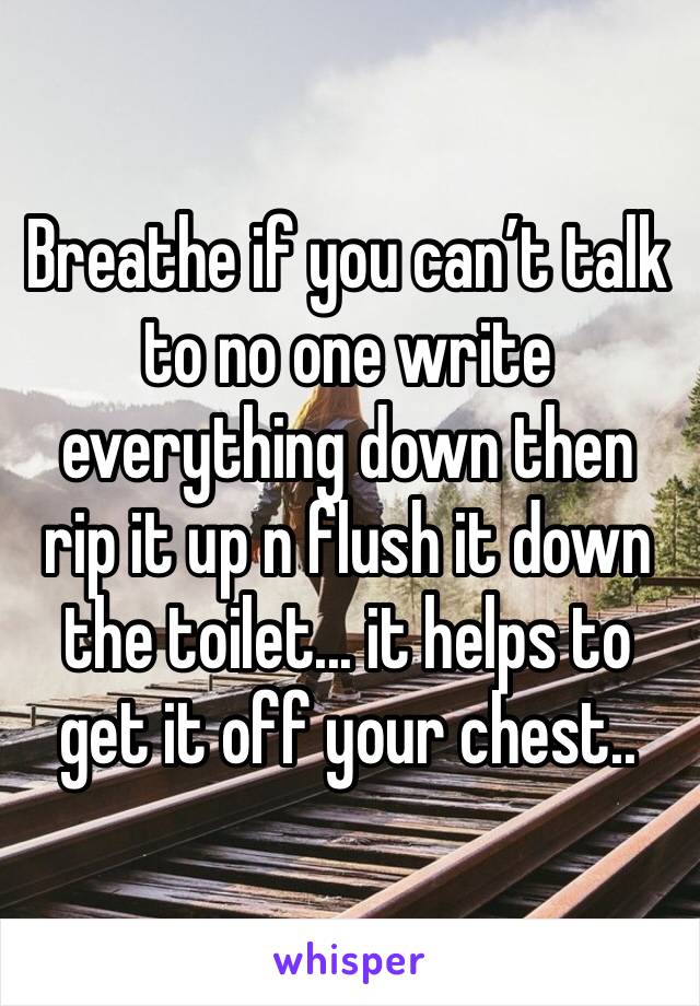 Breathe if you can’t talk to no one write everything down then rip it up n flush it down the toilet... it helps to get it off your chest..
