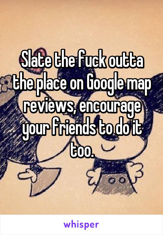 Slate the fuck outta the place on Google map reviews, encourage your friends to do it too.
