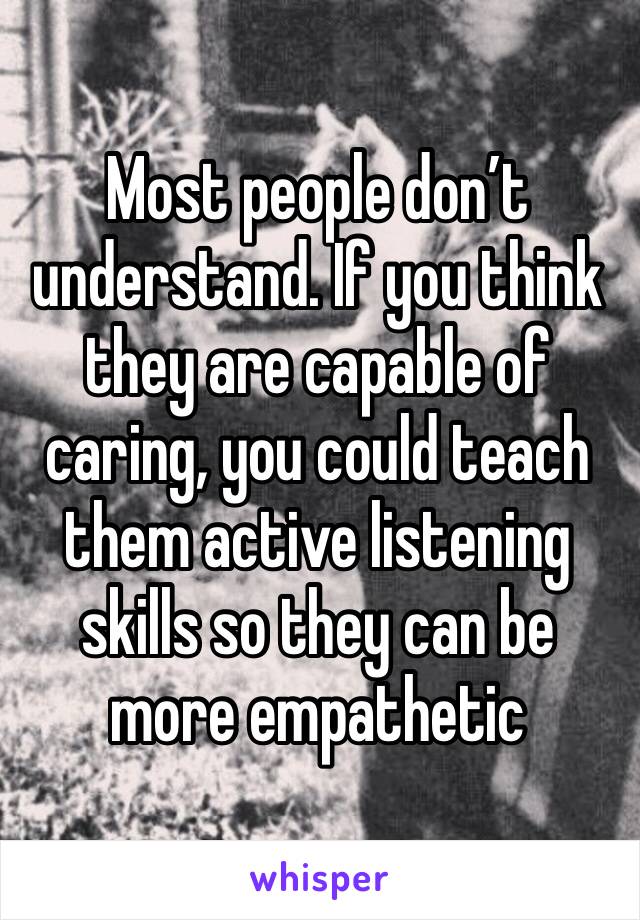 Most people don’t understand. If you think they are capable of caring, you could teach them active listening skills so they can be more empathetic