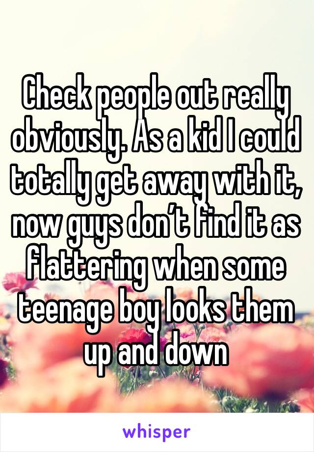 Check people out really obviously. As a kid I could totally get away with it, now guys don’t find it as flattering when some teenage boy looks them up and down