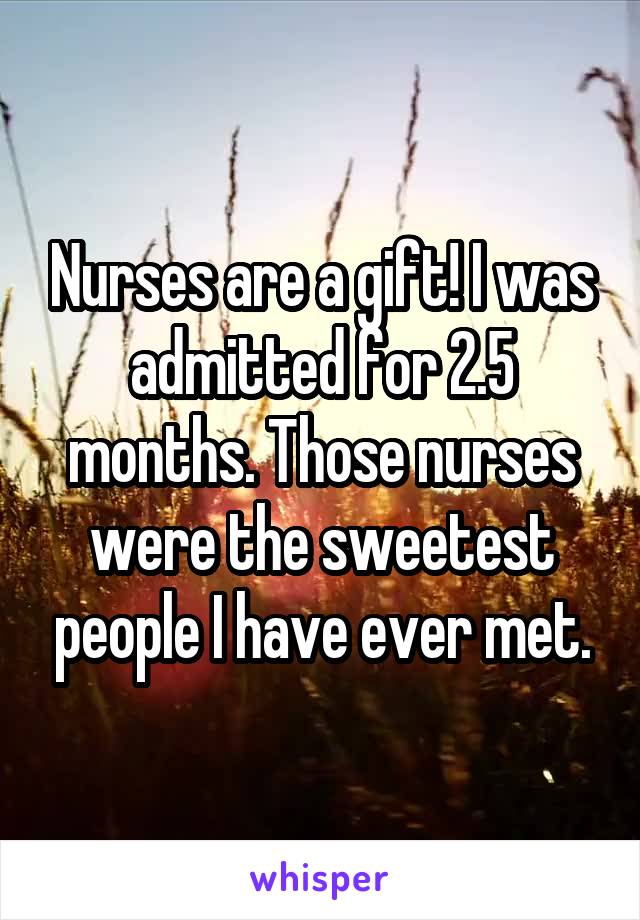 Nurses are a gift! I was admitted for 2.5 months. Those nurses were the sweetest people I have ever met.