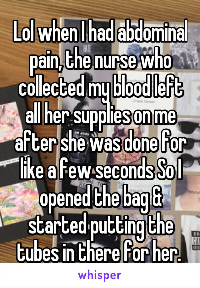 Lol when I had abdominal pain, the nurse who collected my blood left all her supplies on me after she was done for like a few seconds So I opened the bag & started putting the tubes in there for her. 