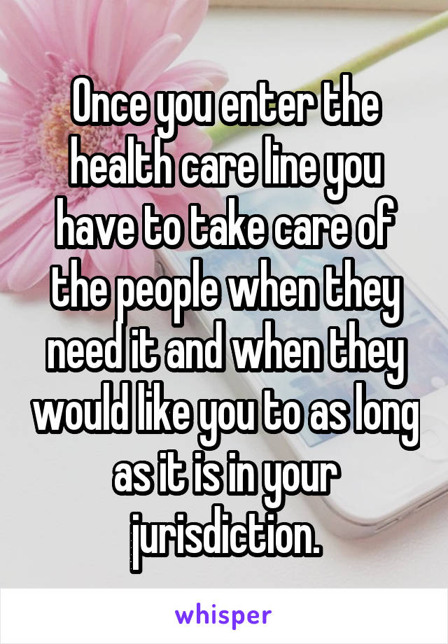 Once you enter the health care line you have to take care of the people when they need it and when they would like you to as long as it is in your jurisdiction.